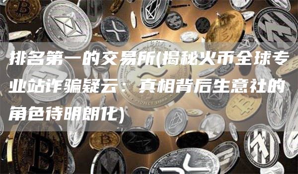 排名第一的交易所 - 揭秘火币全球专业站诈骗疑云:真相背后生意社的角色待明朗化